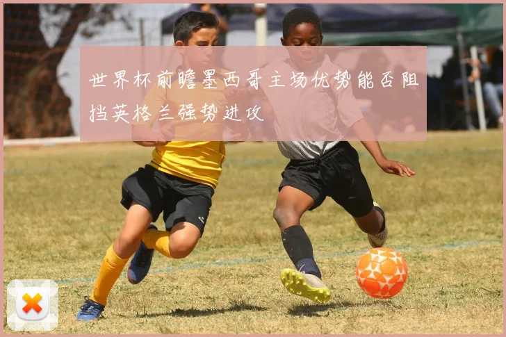 世界杯前瞻墨西哥主场优势能否阻挡英格兰强势进攻