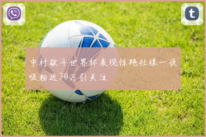 中村敬斗世界杯表现惊艳社媒一夜吸粉近30万引关注