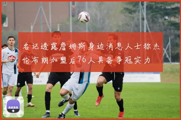 名记透露詹姆斯身边消息人士称杰伦布朗加盟后76人具备争冠实力