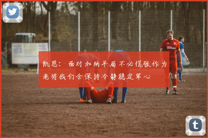 凯恩：面对加纳平局不必慌张作为老将我们会保持冷静稳定军心