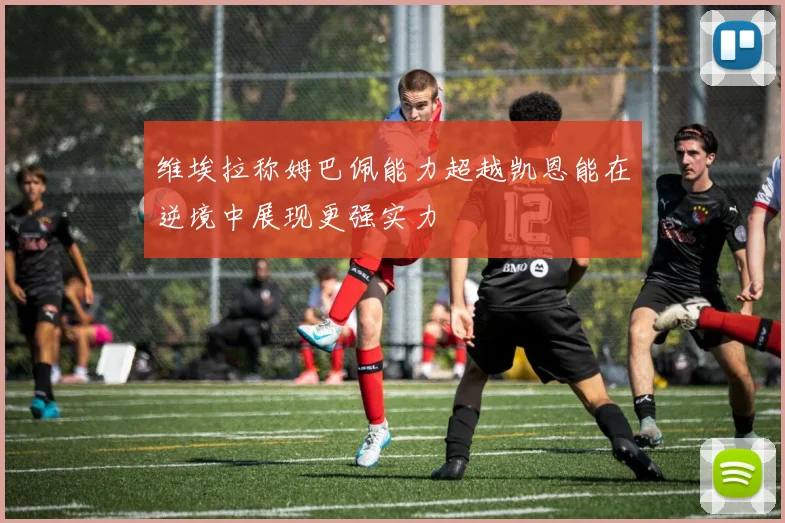 维埃拉称姆巴佩能力超越凯恩能在逆境中展现更强实力