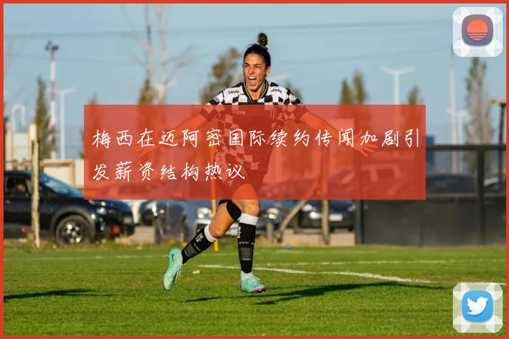 梅西在迈阿密国际续约传闻加剧引发薪资结构热议