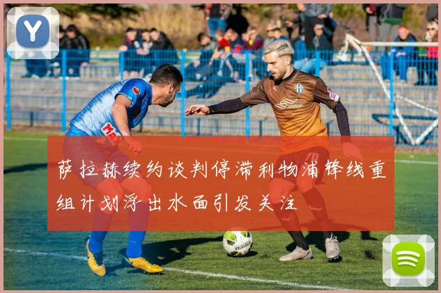 萨拉赫续约谈判停滞利物浦锋线重组计划浮出水面引发关注