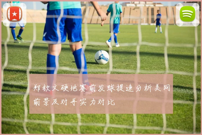 郑钦文硬地赛前发球提速分析美网前景及对手实力对比