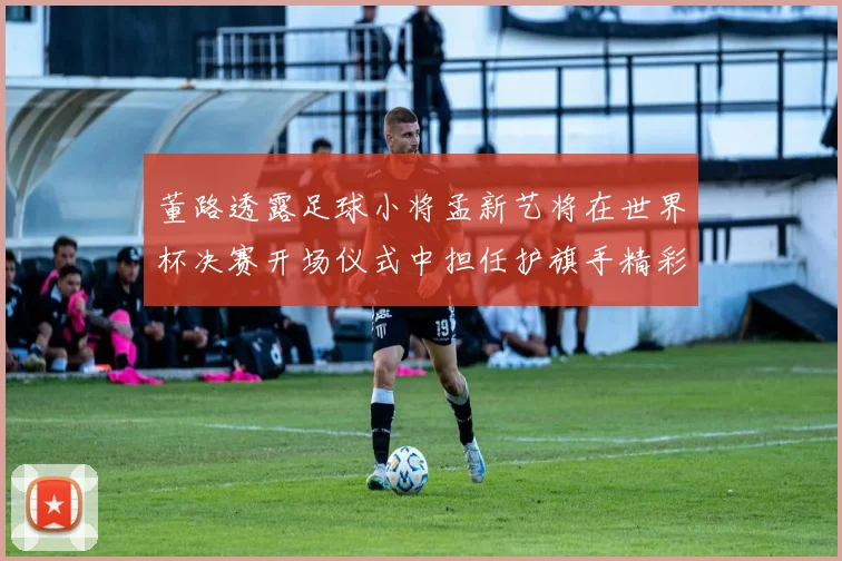 董路透露足球小将孟新艺将在世界杯决赛开场仪式中担任护旗手精彩亮相