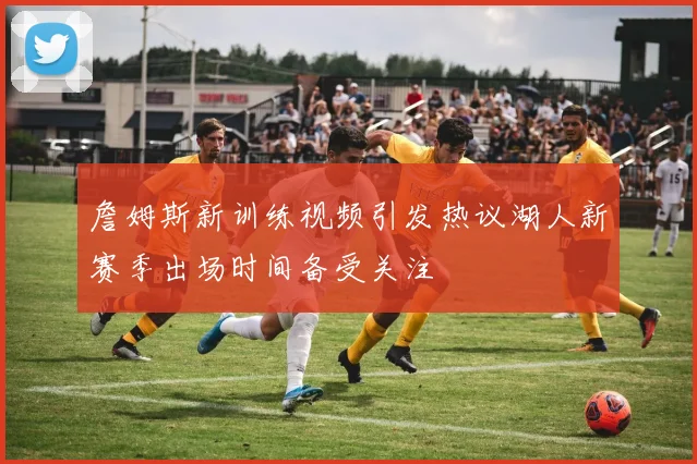 詹姆斯新训练视频引发热议湖人新赛季出场时间备受关注