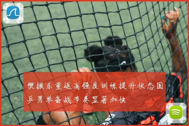 樊振东重返高强度训练提升状态国乒男单备战节奏显著加快