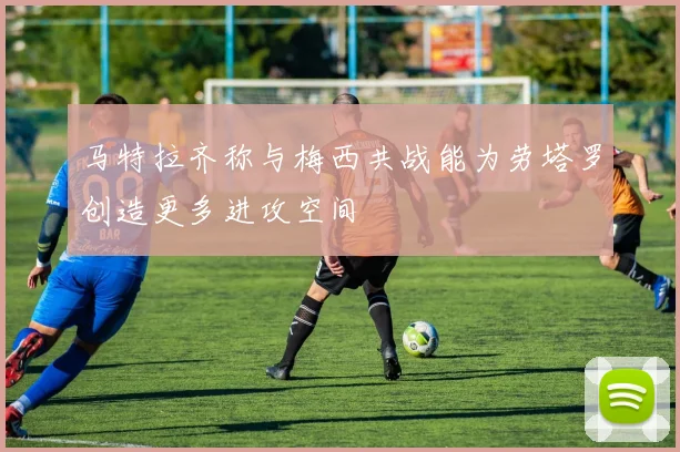 马特拉齐称与梅西共战能为劳塔罗创造更多进攻空间