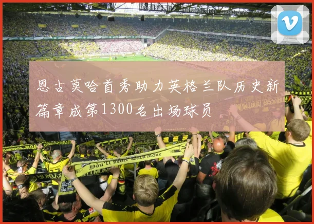 恩古莫哈首秀助力英格兰队历史新篇章成第1300名出场球员